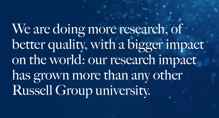 We are doing more research, of better quality, with a bigger impact on the world: out research impact has grown more than any other Russell Group university.